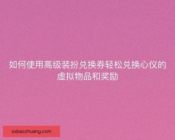 如何使用高级装扮兑换券轻松兑换心仪的虚拟物品和奖励 如何使用高级装扮兑换券轻松兑换心仪的虚拟物品和奖励