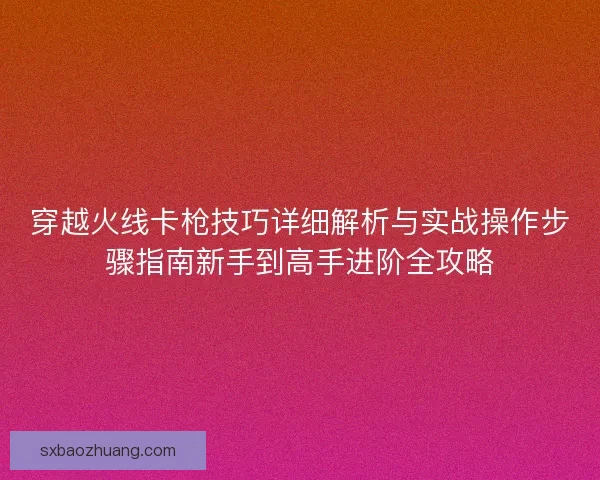 穿越火线卡枪技巧详细解析与实战操作步骤指南新手到高手进阶全攻略