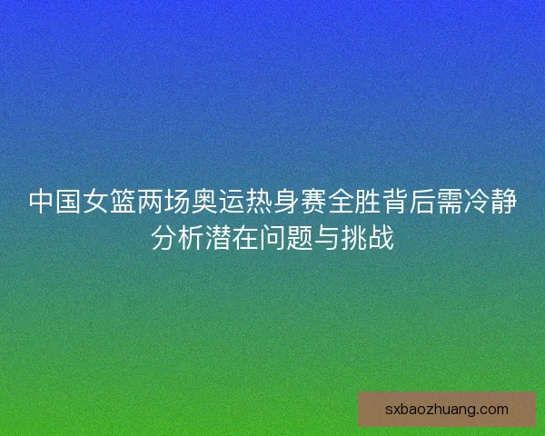 中国女篮两场奥运热身赛全胜背后需冷静分析潜在问题与挑战