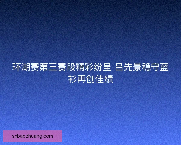 环湖赛第三赛段精彩纷呈 吕先景稳守蓝衫再创佳绩