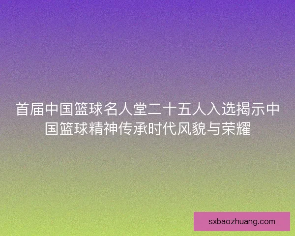 首届中国篮球名人堂二十五人入选揭示中国篮球精神传承时代风貌与荣耀