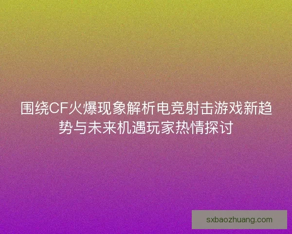 围绕CF火爆现象解析电竞射击游戏新趋势与未来机遇玩家热情探讨