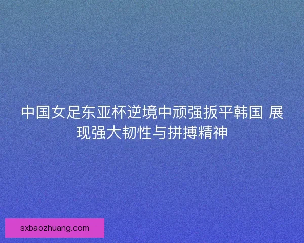 中国女足东亚杯逆境中顽强扳平韩国 展现强大韧性与拼搏精神