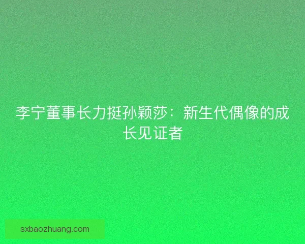 李宁董事长力挺孙颖莎：新生代偶像的成长见证者