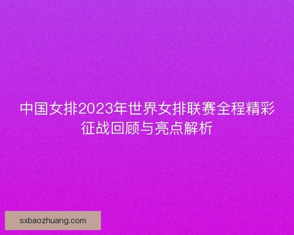 中国女排2023年世界女排联赛全程精彩征战回顾与亮点解析