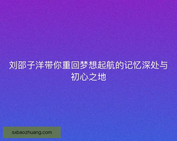 刘邵子洋带你重回梦想起航的记忆深处与初心之地