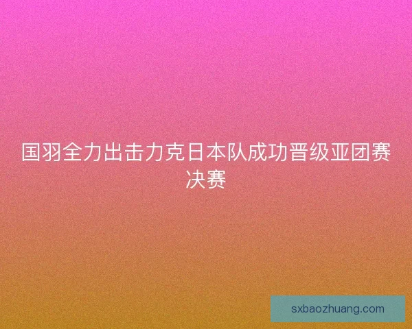 国羽全力出击力克日本队成功晋级亚团赛决赛