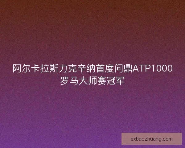 阿尔卡拉斯力克辛纳首度问鼎ATP1000罗马大师赛冠军
