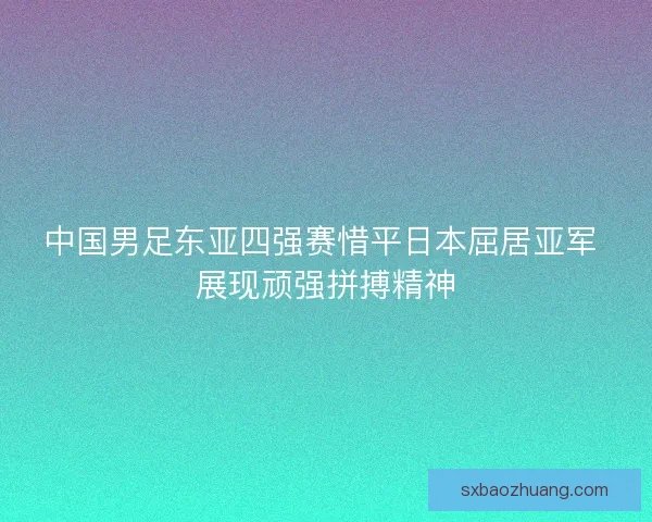 中国男足东亚四强赛惜平日本屈居亚军 展现顽强拼搏精神