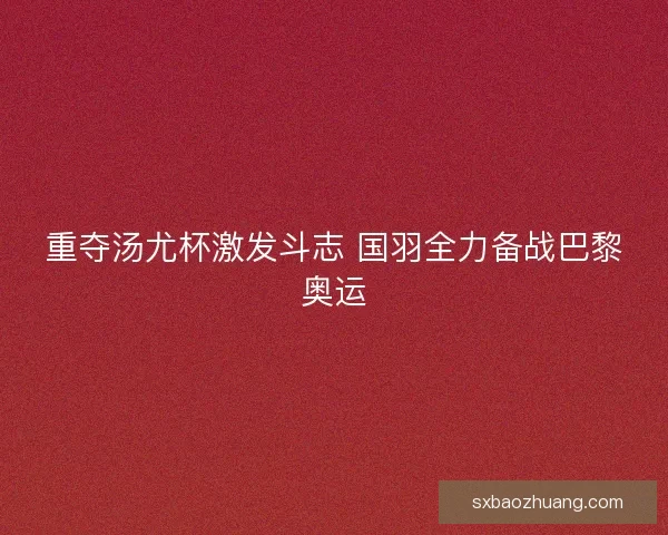 重夺汤尤杯激发斗志 国羽全力备战巴黎奥运