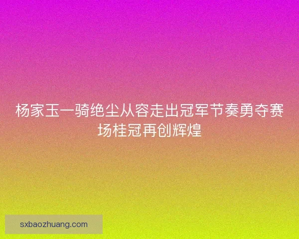 杨家玉一骑绝尘从容走出冠军节奏勇夺赛场桂冠再创辉煌