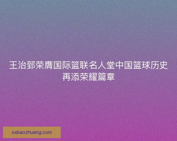 王治郅荣膺国际篮联名人堂中国篮球历史再添荣耀篇章