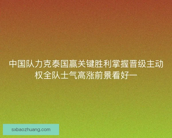 中国队力克泰国赢关键胜利掌握晋级主动权全队士气高涨前景看好一 中国队力克泰国赢关键胜利掌握晋级主动权全队士气高涨前景看好一