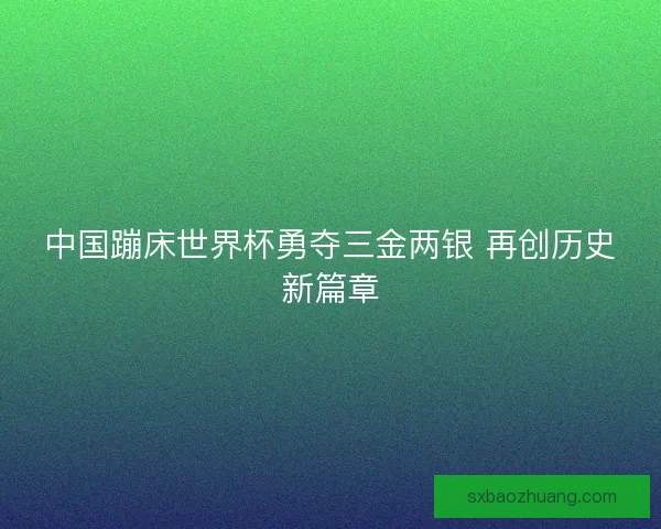 中国蹦床世界杯勇夺三金两银 再创历史新篇章 中国蹦床世界杯勇夺三金两银 再创历史新篇章