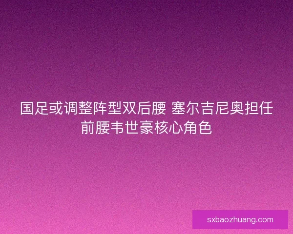 国足或调整阵型双后腰 塞尔吉尼奥担任前腰韦世豪核心角色 国足或调整阵型双后腰 塞尔吉尼奥担任前腰韦世豪核心角色