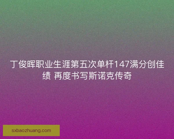丁俊晖职业生涯第五次单杆147满分创佳绩 再度书写斯诺克传奇