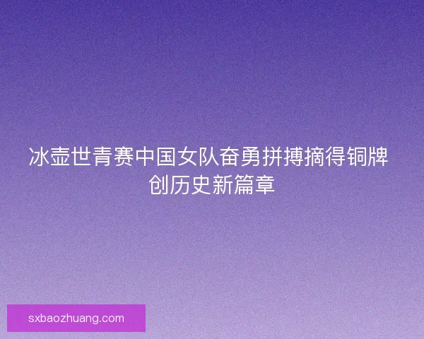 冰壶世青赛中国女队奋勇拼搏摘得铜牌 创历史新篇章