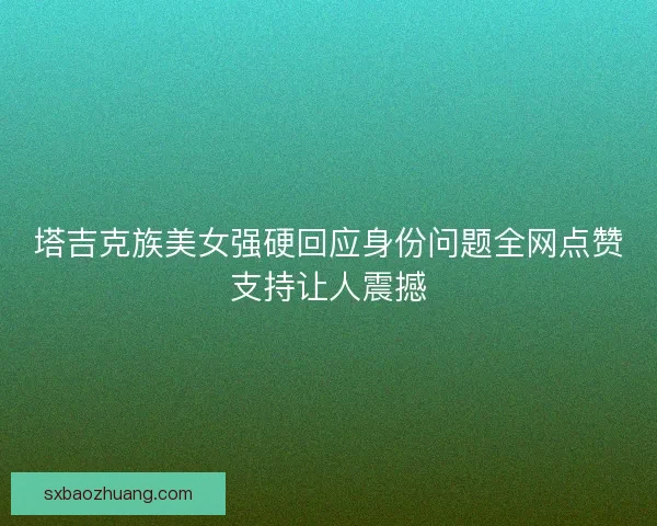 塔吉克族美女强硬回应身份问题全网点赞支持让人震撼